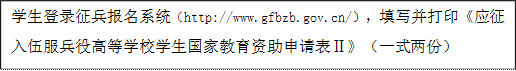學生登錄征兵報名系統（http://www.gfbzb.gov.cn/），填寫并打印《應征入伍服兵役高等學校學生國家教育資助申請表Ⅱ》（一式兩份）