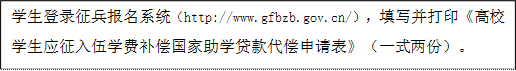 學生登錄征兵報名系統（http://www.gfbzb.gov.cn/），填寫并打印《高校學生應征入伍學費補償國家助學貸款代償申請表》（一式兩份）。